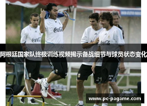 阿根廷国家队终极训练视频揭示备战细节与球员状态变化